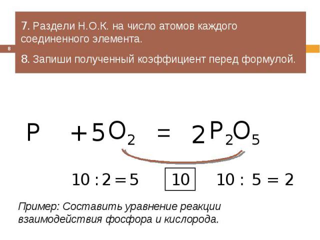 7. Раздели Н.О.К. на число атомов каждого соединенного элемента.8. Запиши полученный коэффициент перед формулой.Пример: Составить уравнение реакции взаимодействия фосфора и кислорода.