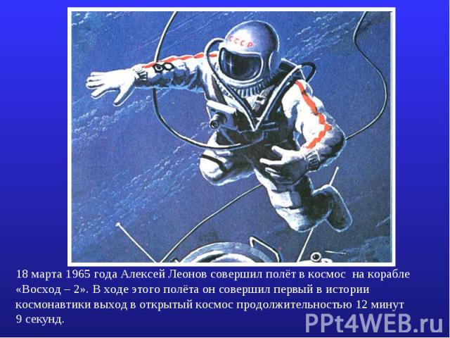 18 марта 1965 года Алексей Леонов совершил полёт в космос на корабле «Восход – 2». В ходе этого полёта он совершил первый в истории космонавтики выход в открытый космос продолжительностью 12 минут 9 секунд.