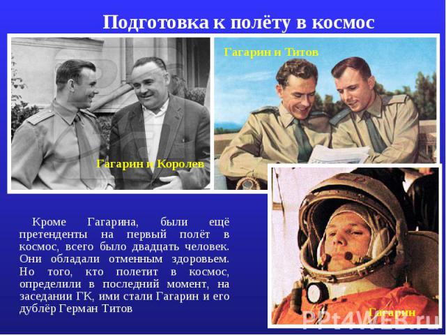 Подготовка к полёту в космос Кроме Гагарина, были ещё претенденты на первый полёт в космос, всего было двадцать человек. Они обладали отменным здоровьем. Но того, кто полетит в космос, определили в последний момент, на заседании ГК, ими стали Гагари…