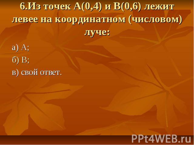 6.Из точек А(0,4) и В(0,6) лежит левее на координатном (числовом) луче: а) А; б) В; в) свой ответ.