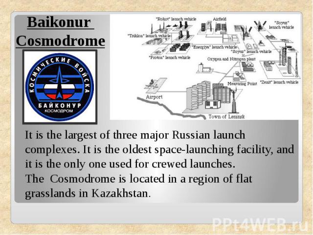 Baikonur CosmodromeIt is the largest of three major Russian launch complexes. It is the oldest space-launching facility, and it is the only one used for crewed launches. The Cosmodrome is located in a region of flat grasslands in Kazakhstan.