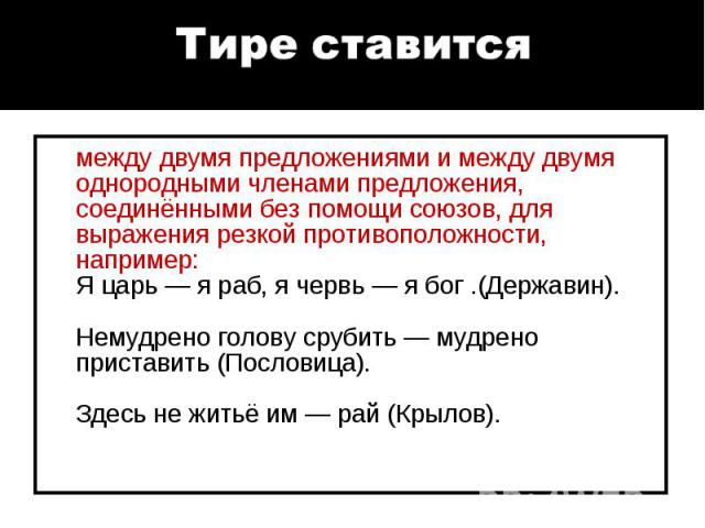 между двумя предложениями и между двумя однородными членами предложения, соединёнными без помощи союзов, для выражения резкой противоположности, например: Я царь — я раб, я червь — я бог .(Державин). Немудрено голову срубить — мудрено приставить (По…