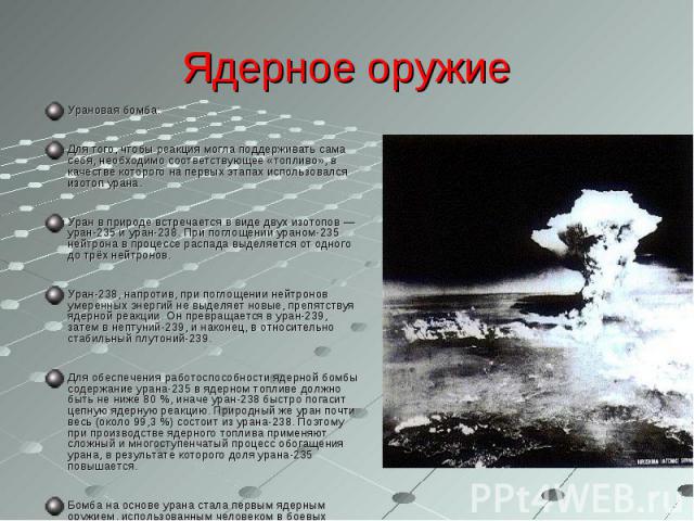 Ядерное оружие Урановая бомба:Для того, чтобы реакция могла поддерживать сама себя, необходимо соответствующее «топливо», в качестве которого на первых этапах использовался изотоп урана.Уран в природе встречается в виде двух изотопов — уран-235 и ур…
