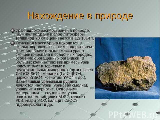 Нахождение в природе Уран широко распространён в природе. Количество урана в слое литосферы толщиной 20 км оценивается в 1,3·1014 т.Основная масса урана находится в кислых породах с высоким содержанием кремния. Значительная масса урана сконцентриров…