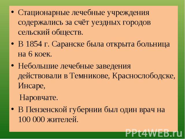 Стационарные лечебные учреждения содержались за счёт уездных городов сельский обществ.В 1854 г. Саранске была открыта больница на 6 коек.Небольшие лечебные заведения действовали в Темникове, Краснослободске, Инсаре, Наровчате.В Пензенской губернии б…