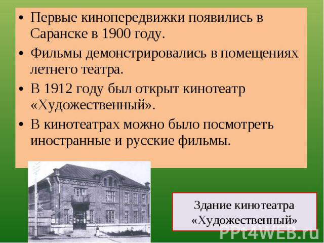 Первые кинопередвижки появились в Саранске в 1900 году.Фильмы демонстрировались в помещениях летнего театра.В 1912 году был открыт кинотеатр «Художественный».В кинотеатрах можно было посмотреть иностранные и русские фильмы. Здание кинотеатра «Художе…