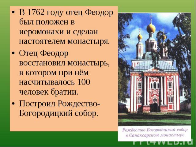 В 1762 году отец Феодор был положен в иеромонахи и сделан настоятелем монастыря.Отец Феодор восстановил монастырь, в котором при нём насчитывалось 100 человек братии.Построил Рождество-Богородицкий собор.