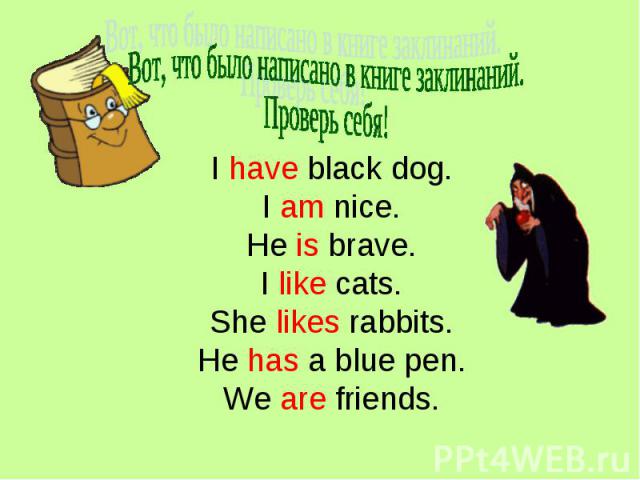 Вот, что было написано в книге заклинаний.Проверь себя! I have black dog.I am nice.He is brave.I like cats.She likes rabbits.He has a blue pen.We are friends.