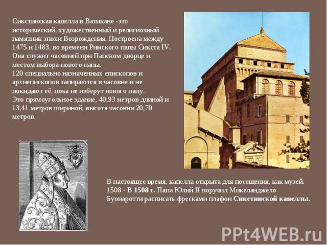 Сикстинская капелла в Ватикане -это исторический, художественный и религиозный памятник эпохи Возрождения. Построена между 1475 и 1483, во времени Римского папы Сикста IV. Она служит часовней при Папском дворце и местом выбора нового папы.  120 спец…