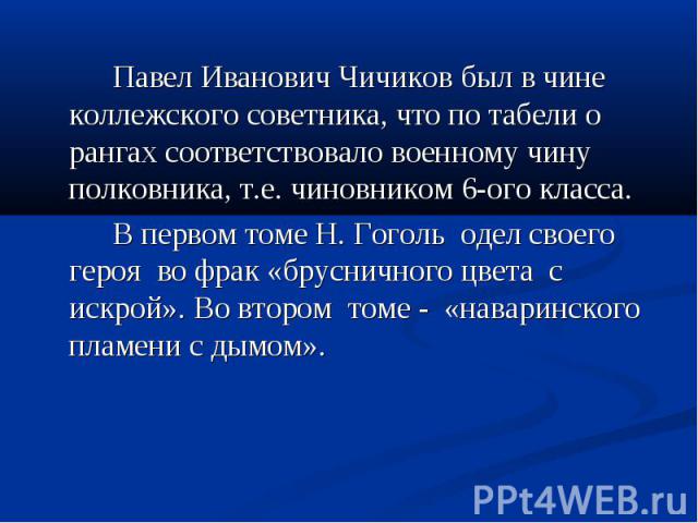 Павел Иванович Чичиков был в чине коллежского советника, что по табели о рангах соответствовало военному чину полковника, т.е. чиновником 6-ого класса. В первом томе Н. Гоголь одел своего героя во фрак «брусничного цвета с искрой». Во втором томе - …