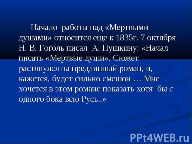 Начало работы над «Мертвыми душами» относится еще к 1835г. 7 октября Н. В. Гоголь писал А. Пушкину: «Начал писать «Мертвые души». Сюжет растянулся на предлинный роман, и, кажется, будет сильно смешон … Мне хочется в этом романе показать хотя бы с од…