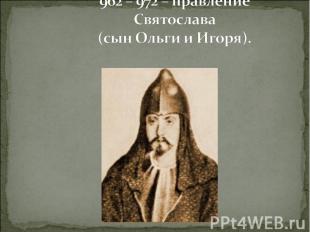 962 – 972 – правление Святослава (сын Ольги и Игоря).