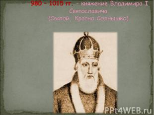 980 – 1015 гг. – княжение Владимира I Святославича.(Святой, Красно Солнышко).