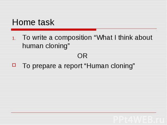 Home task To write a composition “What I think about human cloning”OR To prepare a report “Human cloning”