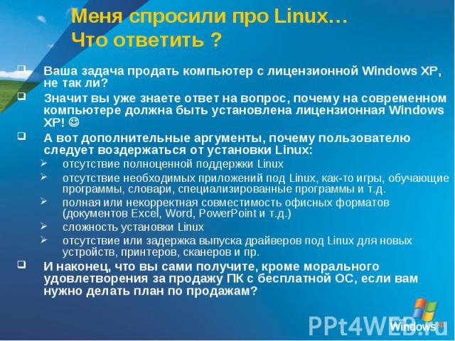 Меня спросили про Linux… Что ответить ? Ваша задача продать компьютер с лицензионной Windows XP, не так ли?Значит вы уже знаете ответ на вопрос, почему на современном компьютере должна быть установлена лицензионная Windows XP! А вот дополнительные а…
