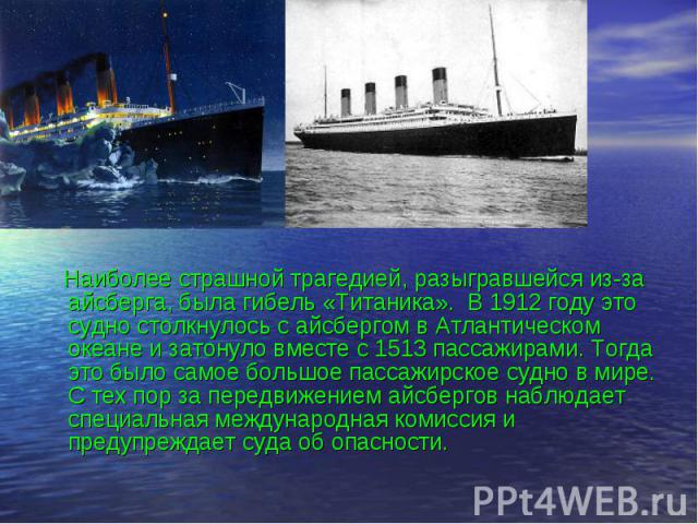 Наиболее страшной трагедией, разыгравшейся из-за айсберга, была гибель «Титаника». В 1912 году это судно столкнулось с айсбергом в Атлантическом океане и затонуло вместе с 1513 пассажирами. Тогда это было самое большое пассажирское судно в мире. С т…