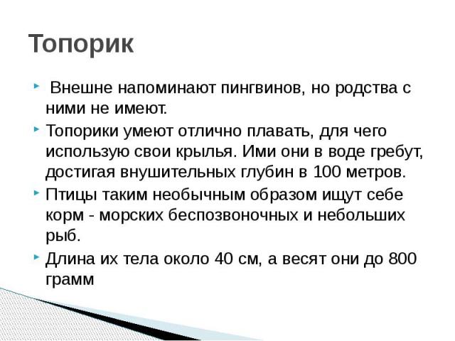 Топорик  Внешне напоминают пингвинов, но родства с ними не имеют. Топорики умеют отлично плавать, для чего использую свои крылья. Ими они в воде гребут, достигая внушительных глубин в 100 метров. Птицы таким необычным образом ищут себе корм - м…