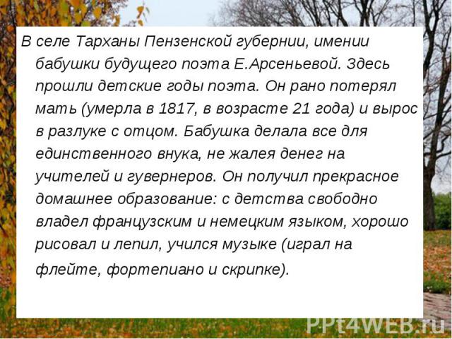 В селе Тарханы Пензенской губернии, имении бабушки будущего поэта Е.Арсеньевой. Здесь прошли детские годы поэта. Он рано потерял мать (умерла в 1817, в возрасте 21 года) и вырос в разлуке с отцом. Бабушка делала все для единственного внука, не жалея…