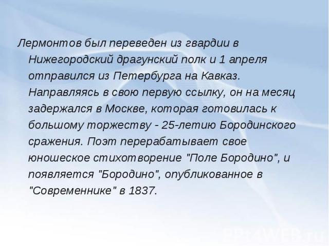 Лермонтов был переведен из гвардии в Нижегородский драгунский полк и 1 апреля отправился из Петербурга на Кавказ. Направляясь в свою первую ссылку, он на месяц задержался в Москве, которая готовилась к большому торжеству - 25-летию Бородинского сраж…