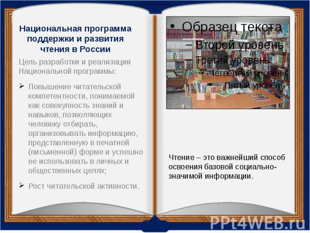 Национальная программа поддержки и развития чтения в России Цель разработки и реализации Национальной программы: Повышение читательской компетентности, понимаемой как совокупность знаний и навыков, позволяющих человеку отбирать, организовывать инфор…