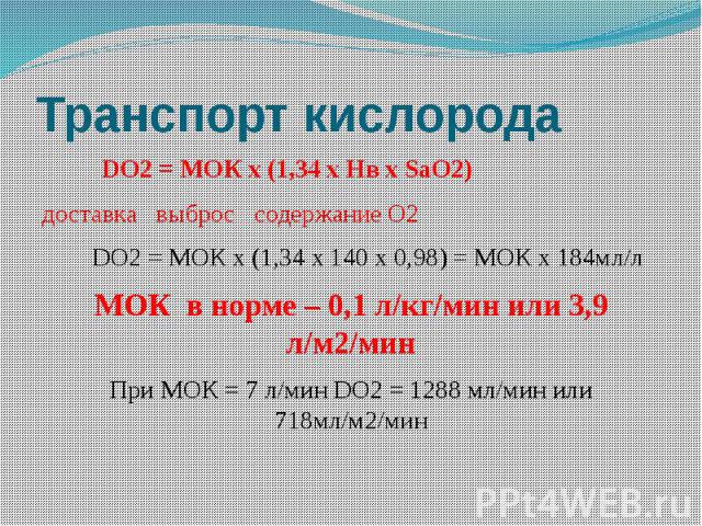 Транспорт кислорода DO2 = МОК х (1,34 х Нв х SaO2) доставка выброс содержание О2 DO2 = МОК х (1,34 х 140 х 0,98) = МОК х 184мл/л МОК в норме – 0,1 л/кг/мин или 3,9 л/м2/мин При МОК = 7 л/мин DO2 = 1288 мл/мин или 718мл/м2/мин