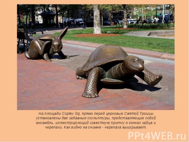 На площади Copley Sq, прямо перед церковью Святой Троицы установлены две забавные скульптуры, представляющие собой ансамбль, иллюстрирующий известную притчу о гонках зайца и черепахи. Как видно на снимке - черепаха выигрывает.