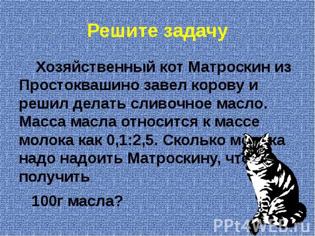 Решите задачу Хозяйственный кот Матроскин из Простоквашино завел корову и решил делать сливочное масло. Масса масла относится к массе молока как 0,1:2,5. Сколько молока надо надоить Матроскину, чтобы получить 100г масла?