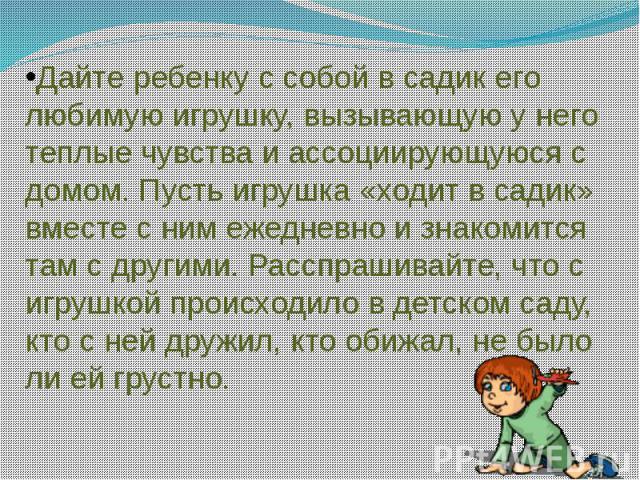 Дайте ребенку с собой в садик его любимую игрушку, вызывающую у него теплые чувства и ассоциирующуюся с домом. Пусть игрушка «ходит в садик» вместе с ним ежедневно и знакомится там с другими. Расспрашивайте, что с игрушкой происходило в детском саду…