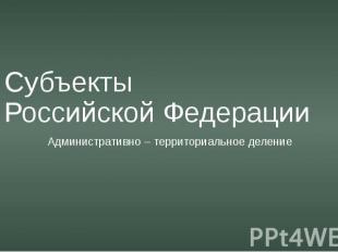 Субъекты Российской Федерации Административно – территориальное деление