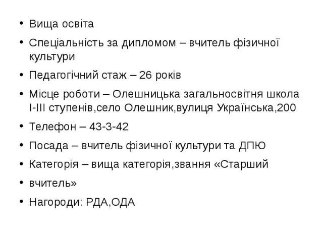 Вища освіта Вища освіта Спеціальність за дипломом – вчитель фізичної культури Педагогічний стаж – 26 років Місце роботи – Олешницька загальносвітня школа I-III ступенів,село Олешник,вулиця Українська,200 Телефон – 43-3-42 Посада – вчитель фізичної к…