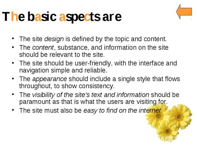The basic aspects are The site design is defined by the topic and content. The content, substance, and information on the site should be relevant to the site. The site should be user-friendly, with the interface and navigation simple and reliable. T…
