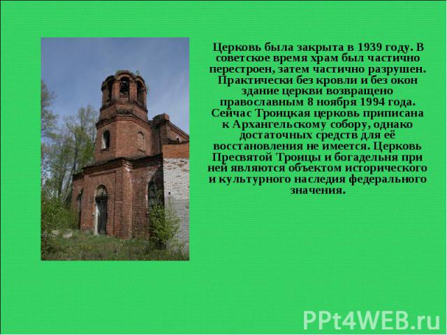 Церковь была закрыта в 1939 году. В советское время храм был частично перестроен, затем частично разрушен. Практически без кровли и без окон здание церкви возвращено православным 8 ноября 1994 года. Сейчас Троицкая церковь приписана к Архангельскому…