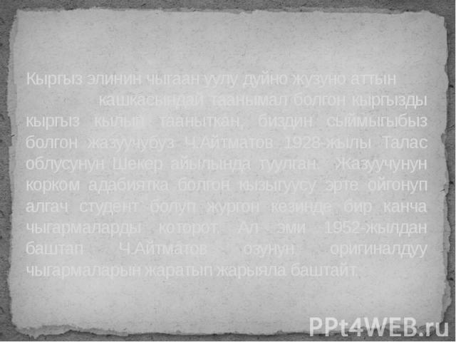 Кыргыз элинин чыгаан уулу дуйно жузуно аттын кашкасындай таанымал болгон кыргызды кыргыз кылып тааныткан, биздин сыймыгыбыз болгон жазуучубуз Ч.Айтматов 1928-жылы Талас облусунун Шекер айылында туулган. Жазуучунун корком адабиятка болгон кызыгуусу э…