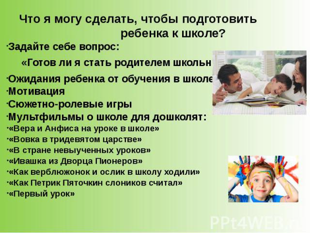 Что я могу сделать, чтобы подготовить ребенка к школе? Задайте себе вопрос: «Готов ли я стать родителем школьника?» Ожидания ребенка от обучения в школе Мотивация Сюжетно-ролевые игры Мультфильмы о школе для дошколят: «Вера и Анфиса на уроке в школе…