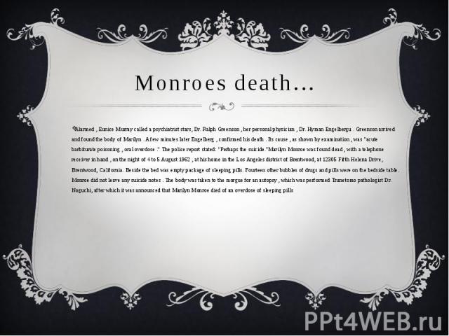 Monroes death…Alarmed , Eunice Murray called a psychiatrist stars, Dr. Ralph Greenson , her personal physician , Dr. Hyman Engelbergu . Greenson arrived and found the body of Marilyn . A few minutes later Engelberg , confirmed his death . Its cause …