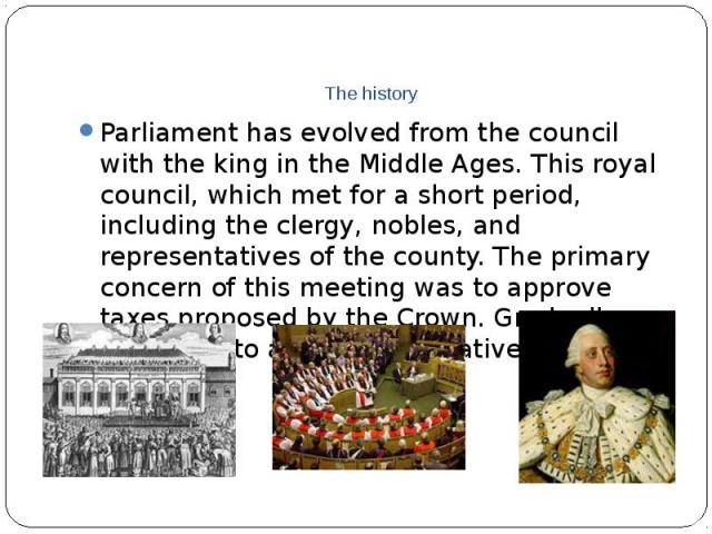The history Parliament has evolved from the council with the king in the Middle Ages. This royal council, which met for a short period, including the clergy, nobles, and representatives of the county. The primary concern of this meeting was to appro…