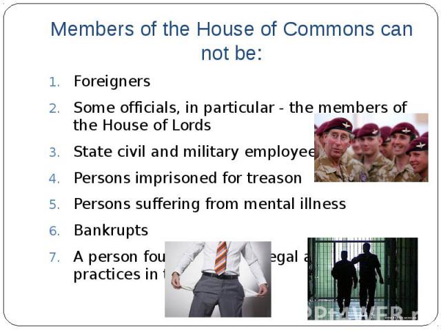 Members of the House of Commons can not be:Foreigners Some officials, in particular - the members of the House of Lords State civil and military employees Persons imprisoned for treason Persons suffering from mental illness Bankrupts