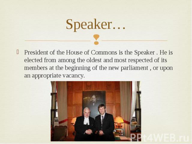 Speaker…President of the House of Commons is the Speaker . He is elected from among the oldest and most respected of its members at the beginning of the new parliament , or upon an appropriate vacancy.