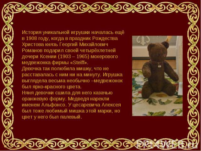 История уникальной игрушки началась ещё в 1908 году, когда в праздник Рождества Христова князь Георгий Михайлович Романов подарил своей четырёхлетней дочери Ксении (1903 – 1965) мохерового медвежонка фирмы «Steiff».Девочка так полюбила мишку, что не…