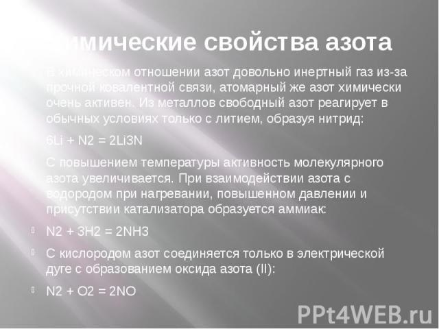 Химические свойства азота В химическом отношении азот довольно инертный газ из-за прочной ковалентной связи, атомарный же азот химически очень активен. Из металлов свободный азот реагирует в обычных условиях только с литием, образуя нитрид: 6Li + N2…