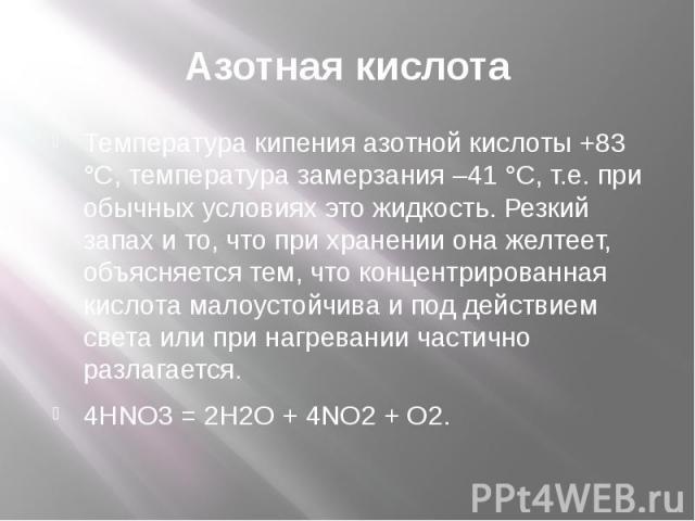 Азотная кислота Температура кипения азотной кислоты +83 °С, температура замерзания –41 °С, т.е. при обычных условиях это жидкость. Резкий запах и то, что при хранении она желтеет, объясняется тем, что концентрированная кислота малоустойчива и под де…