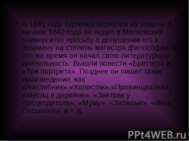 В 1841 году Тургенев вернулся на родину. В начале 1842 года он подал в Московский университет просьбу о допущении его к экзамену на степень магистра философии. В это же время он начал свою литературную деятельность. Вышли повести «Бреттер» и «Три по…