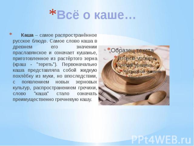 Всё о каше… Каша – самое распространённое русское блюдо. Самое слово каша в древнем его значении праславянское и означает кушанье, приготовленное из растёртого зерна (краш - "тереть"). Первоначально каша представляла собой жидкую похлёбку …