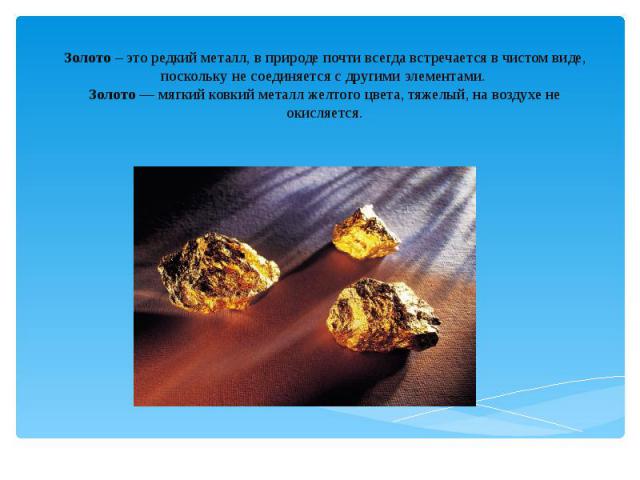 Золото – это редкий металл, в природе почти всегда встречается в чистом виде, поскольку не соединяется с другими элементами. Золото — мягкий ковкий металл желтого цвета, тяжелый, на воздухе не окисляется.