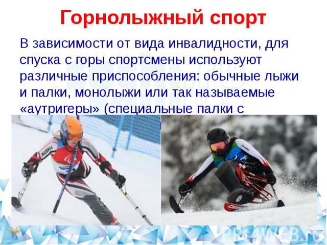 Горнолыжный спорт В зависимости от вида инвалидности, для спуска с горы спортсмены используют различные приспособления: обычные лыжи и палки, монолыжи или так называемые «аутригеры» (специальные палки с небольшими лыжами на конце).