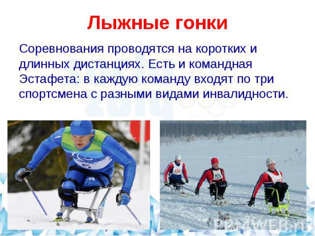 Лыжные гонки Соревнования проводятся на коротких и длинных дистанциях. Есть и командная Эстафета: в каждую команду входят по три спортсмена с разными видами инвалидности.