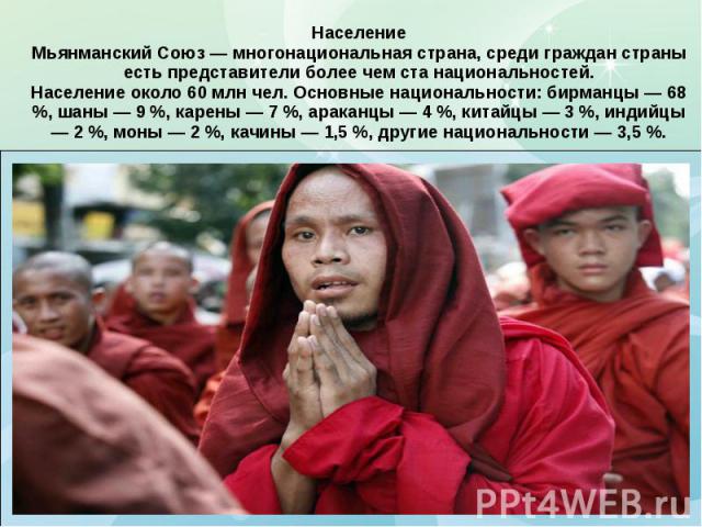 Население Мьянманский Союз — многонациональная страна, среди граждан страны есть представители более чем ста национальностей. Население около 60 млн чел. Основные национальности: бирманцы — 68 %, шаны — 9 %, карены — 7 %, араканцы — 4 %, китайцы — 3…