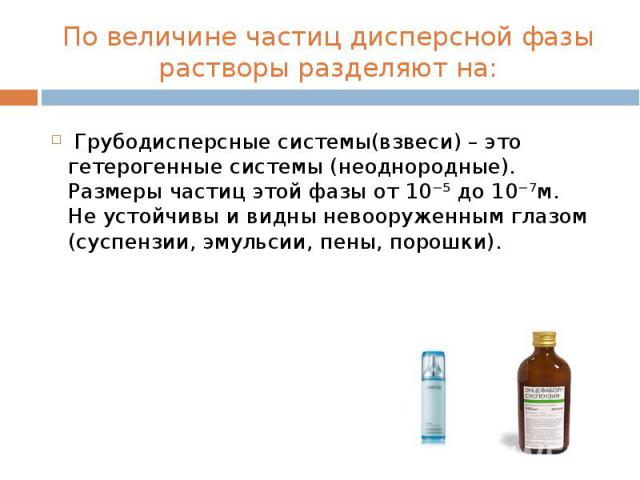 По величине частиц дисперсной фазы растворы разделяют на: Грубодисперсные системы(взвеси) – это гетерогенные системы (неоднородные). Размеры частиц этой фазы от 10⁻⁵ до 10⁻⁷м. Не устойчивы и видны невооруженным глазом (суспензии, эмульсии, пены, порошки).