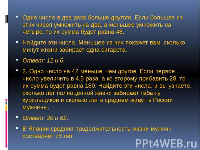 Одно число в два раза больше другого. Если большее из этих чисел умножить на два, а меньшее умножить на четыре, то их сумма будет равна 48. Найдите эти числа. Меньшее из них покажет вам, сколько минут жизни забирает одна сигарета. Ответ: 12 и 6. 2. …