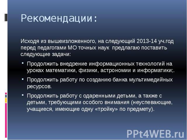 Рекомендации: Исходя из вышеизложенного, на следующий 2013-14 уч.год перед педагогами МО точных наук предлагаю поставить следующие задачи: Продолжить внедрение информационных технологий на уроках математики, физики, астрономии и информатики;. Продол…